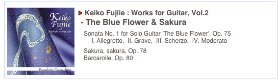 ￼
￼ Keiko Fujiie : Works for Guitar, Vol.2 
 - The Blue Flower & Sakura

   Sonata No. 1 for Solo Guitar 'The Blue Flower', Op. 75
 　   I. Allegretto,  II. Grave,  III. Scherzo,  IV. Moderato
   Sakura, sakura, Op. 78	
   Barcarolle, Op. 80	