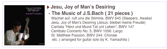 ￼￼ Jesu, Joy of Man’s Desiring

 - The Music of J.S.Bach ( 21 pieces )  
    Wachet auf, ruft uns die Stimme, BWV 645 (Sleepers, Awake)
    Jesu, Joy of Man's Desiring (Jesus, bleibet meine Freude) 
    Cantata ''Herz und Mund Tat unt Leben'', BWV 147
    Cembalo Concerto No. 5, BWV 1056: Largo
    St. Matthew Passion, BWV 244: Chorale
     etc. ( arranged for guitar solo by K. Yamashita )                